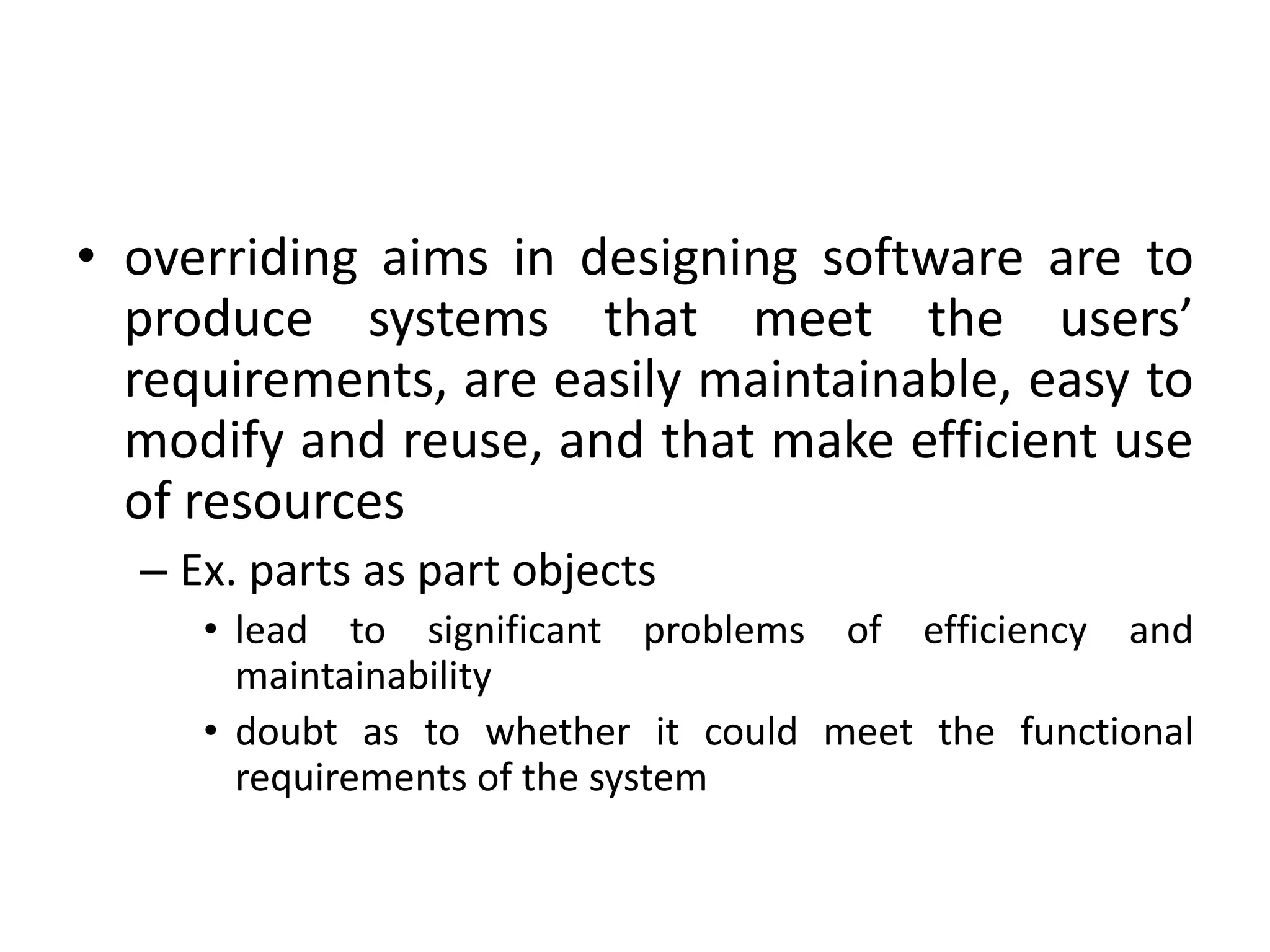 • overriding aims in designing software are to
produce systems that meet the users’
requirements, are easily maintainable, easy to
modify and reuse, and that make efficient use
of resources
– Ex. parts as part objects
• lead to significant problems of efficiency and
maintainability
• doubt as to whether it could meet the functional
requirements of the system
 