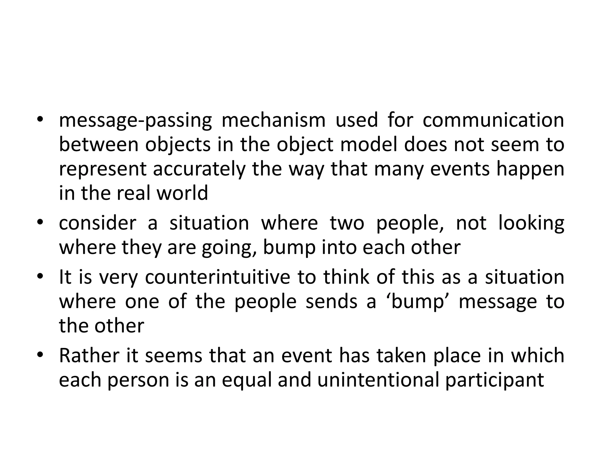 • message-passing mechanism used for communication
between objects in the object model does not seem to
represent accurately the way that many events happen
in the real world
• consider a situation where two people, not looking
where they are going, bump into each other
• It is very counterintuitive to think of this as a situation
where one of the people sends a ‘bump’ message to
the other
• Rather it seems that an event has taken place in which
each person is an equal and unintentional participant
 
