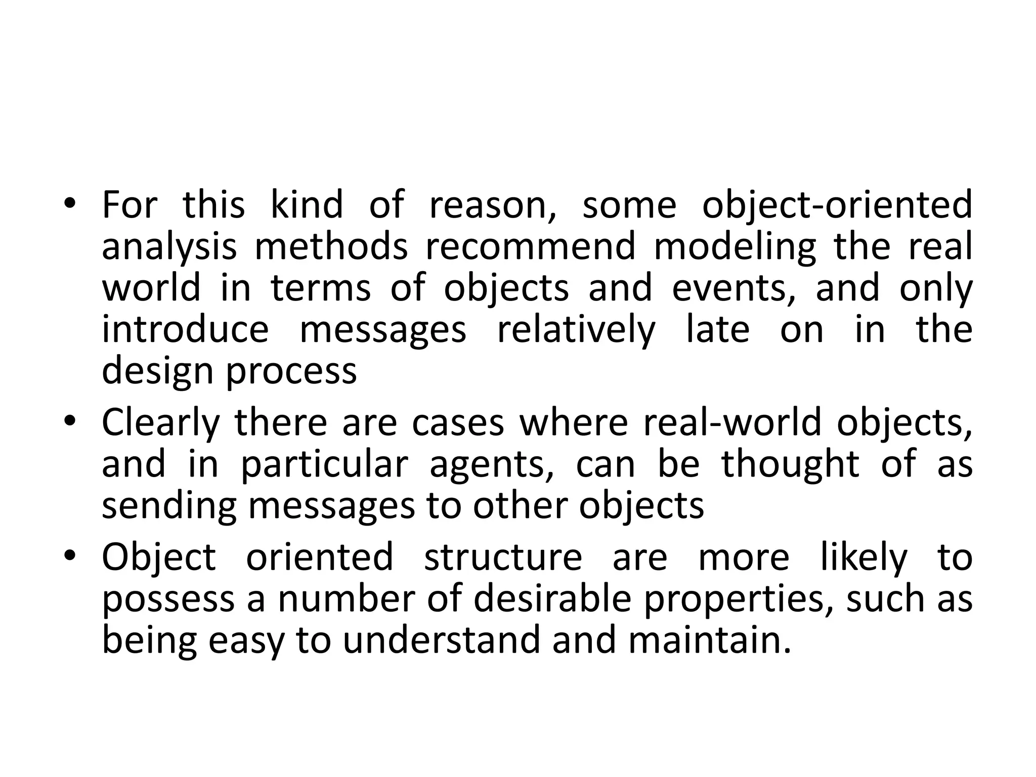• For this kind of reason, some object-oriented
analysis methods recommend modeling the real
world in terms of objects and events, and only
introduce messages relatively late on in the
design process
• Clearly there are cases where real-world objects,
and in particular agents, can be thought of as
sending messages to other objects
• Object oriented structure are more likely to
possess a number of desirable properties, such as
being easy to understand and maintain.
 