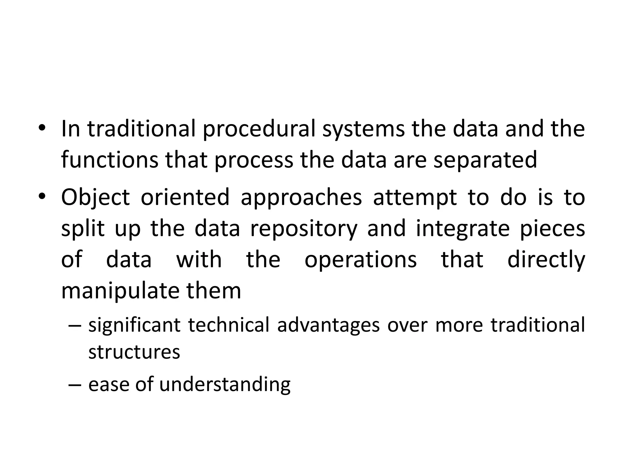 • In traditional procedural systems the data and the
functions that process the data are separated
• Object oriented approaches attempt to do is to
split up the data repository and integrate pieces
of data with the operations that directly
manipulate them
– significant technical advantages over more traditional
structures
– ease of understanding
 