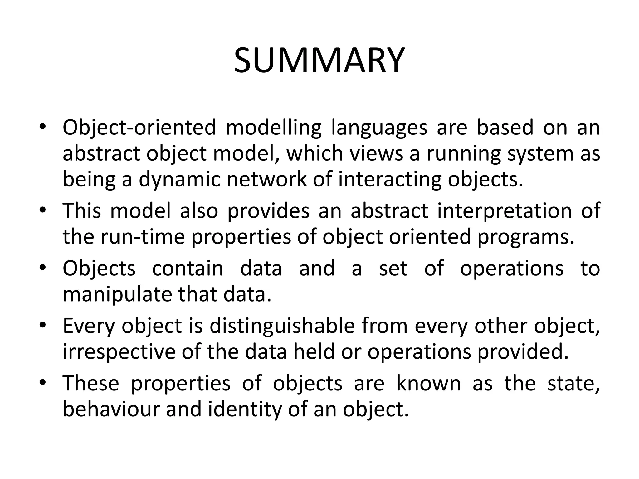 SUMMARY
• Object-oriented modelling languages are based on an
abstract object model, which views a running system as
being a dynamic network of interacting objects.
• This model also provides an abstract interpretation of
the run-time properties of object oriented programs.
• Objects contain data and a set of operations to
manipulate that data.
• Every object is distinguishable from every other object,
irrespective of the data held or operations provided.
• These properties of objects are known as the state,
behaviour and identity of an object.
 