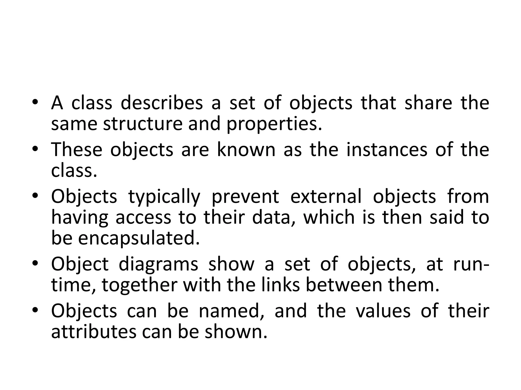 • A class describes a set of objects that share the
same structure and properties.
• These objects are known as the instances of the
class.
• Objects typically prevent external objects from
having access to their data, which is then said to
be encapsulated.
• Object diagrams show a set of objects, at run-
time, together with the links between them.
• Objects can be named, and the values of their
attributes can be shown.
 