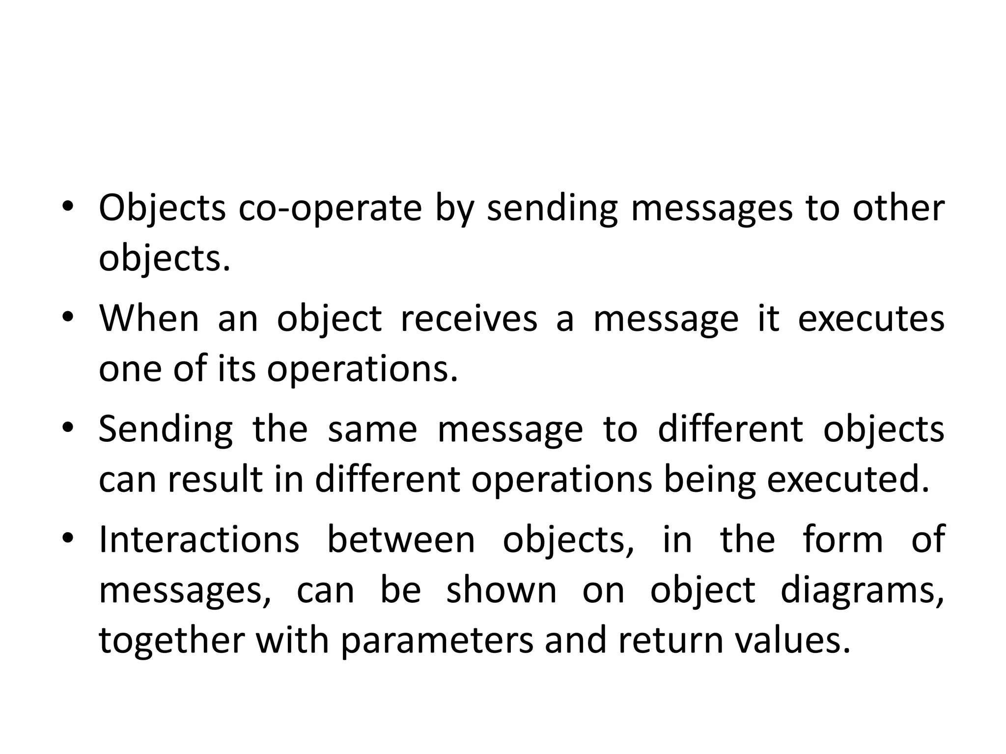• Objects co-operate by sending messages to other
objects.
• When an object receives a message it executes
one of its operations.
• Sending the same message to different objects
can result in different operations being executed.
• Interactions between objects, in the form of
messages, can be shown on object diagrams,
together with parameters and return values.
 
