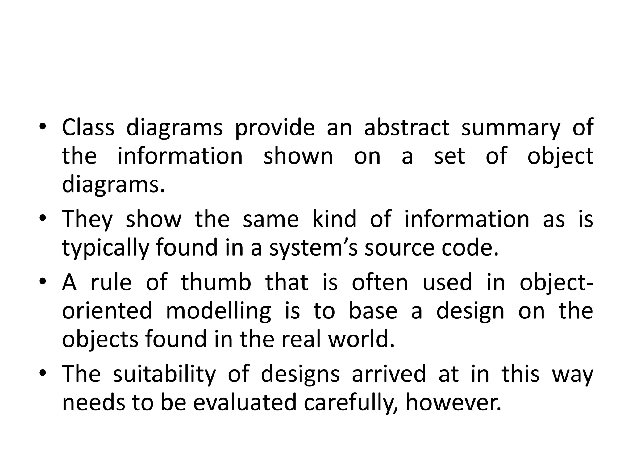 • Class diagrams provide an abstract summary of
the information shown on a set of object
diagrams.
• They show the same kind of information as is
typically found in a system’s source code.
• A rule of thumb that is often used in object-
oriented modelling is to base a design on the
objects found in the real world.
• The suitability of designs arrived at in this way
needs to be evaluated carefully, however.
 