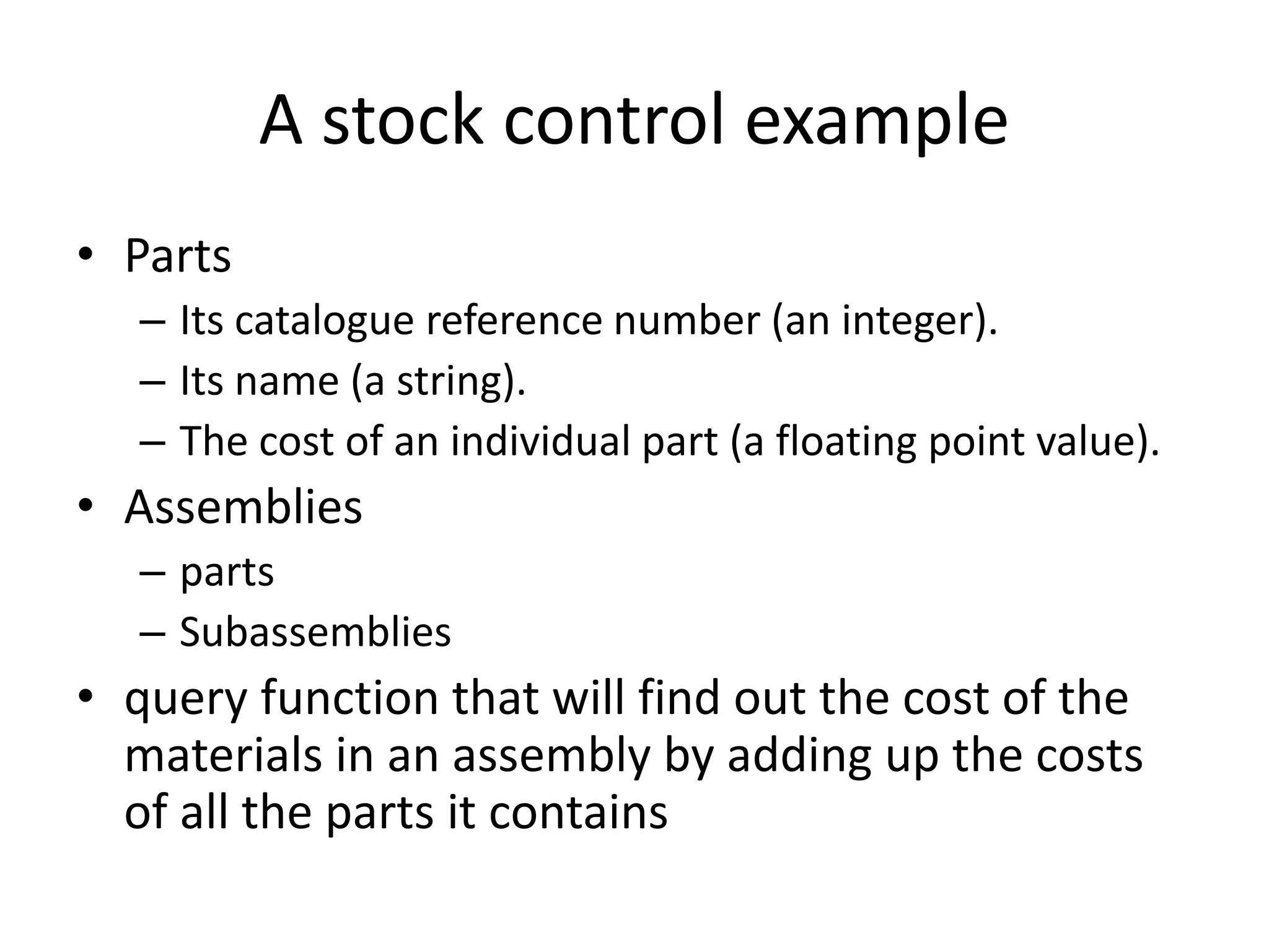 A stock control example
• Parts
– Its catalogue reference number (an integer).
– Its name (a string).
– The cost of an individual part (a floating point value).
• Assemblies
– parts
– Subassemblies
• query function that will find out the cost of the
materials in an assembly by adding up the costs
of all the parts it contains
 