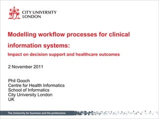Modelling workflow processes for clinical
information systems:
Impact on decision support and healthcare outcomes

2 November 2011


Phil Gooch
Centre for Health Informatics
School of Informatics
City University London
UK
 