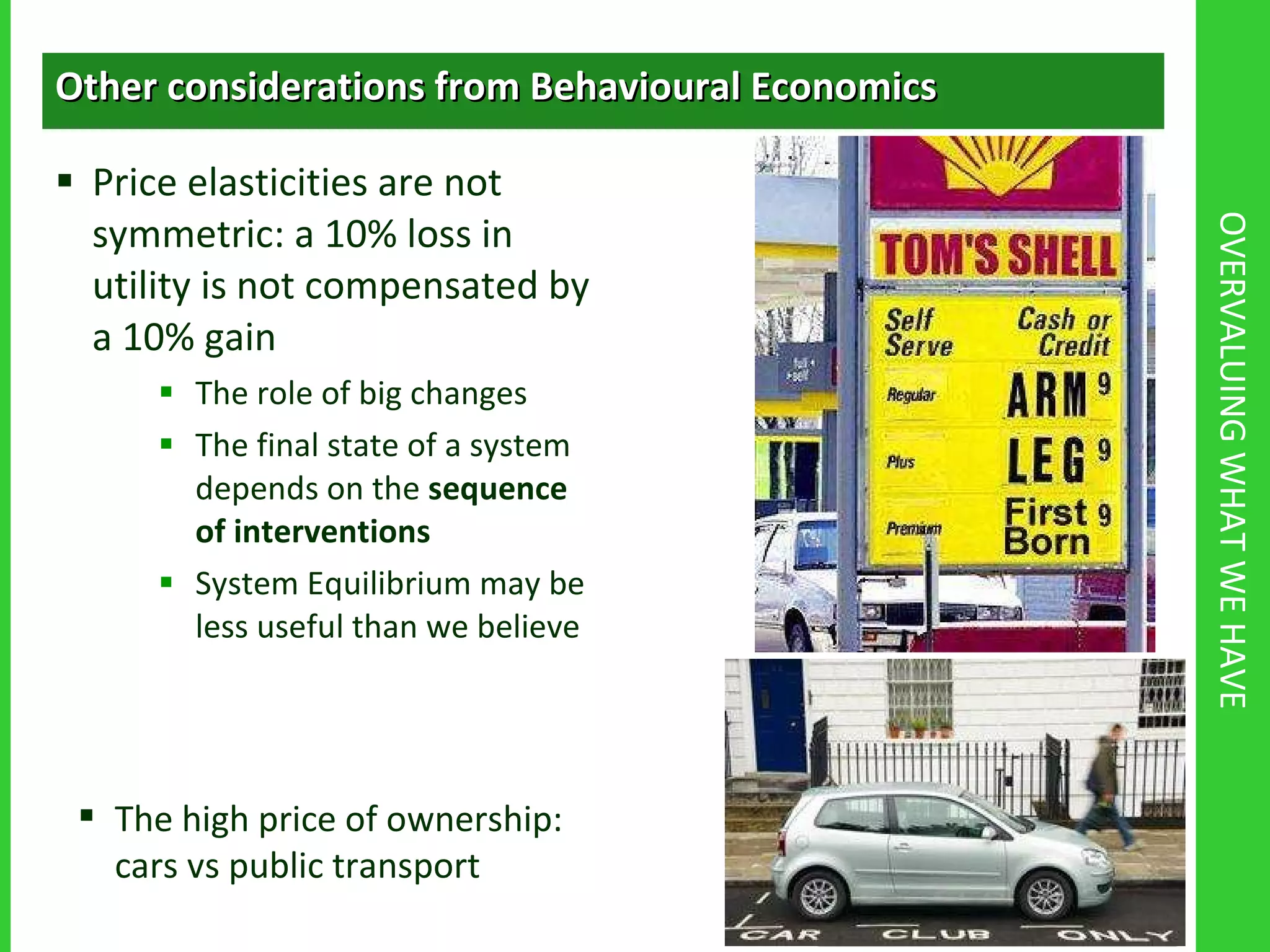 OVERVALUING WHAT WE HAVE Other considerations from Behavioural Economics Price elasticities are not symmetric: a 10% loss in utility is not compensated by a 10% gain The role of big changes The final state of a system depends on the  sequence of interventions System Equilibrium may be less useful than we believe The high price of ownership: cars vs public transport 