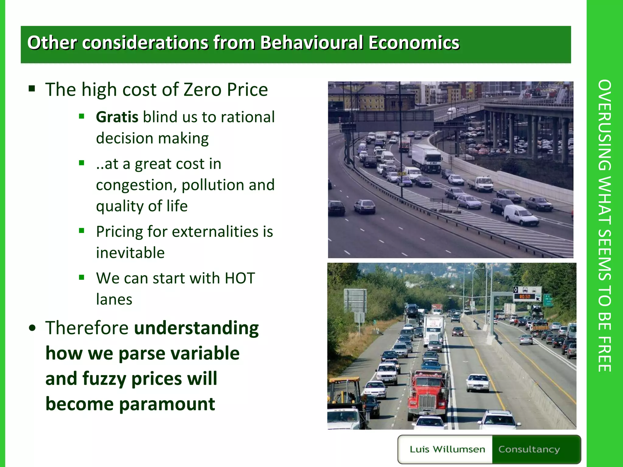 OVERUSING WHAT SEEMS TO BE FREE Other considerations from Behavioural Economics The high cost of Zero Price Gratis  blind us to rational decision making ..at a great cost in congestion, pollution and quality of life Pricing for externalities is inevitable We can start with HOT lanes Therefore  understanding how we parse variable and fuzzy prices will become paramount 