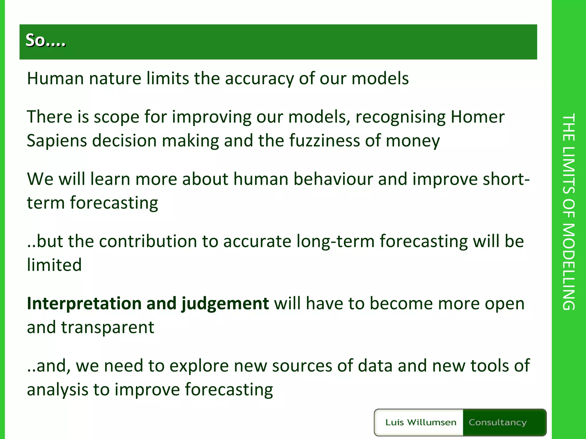 THE LIMITS OF MODELLING So.... Human nature limits the accuracy of our models There is scope for improving our models, recognising Homer Sapiens decision making and the fuzziness of money We will learn more about human behaviour and improve short-term forecasting ..but the contribution to accurate long-term forecasting will be limited Interpretation and judgement  will have to become more open and transparent ..and, we need to explore new sources of data and new tools of analysis to improve forecasting 
