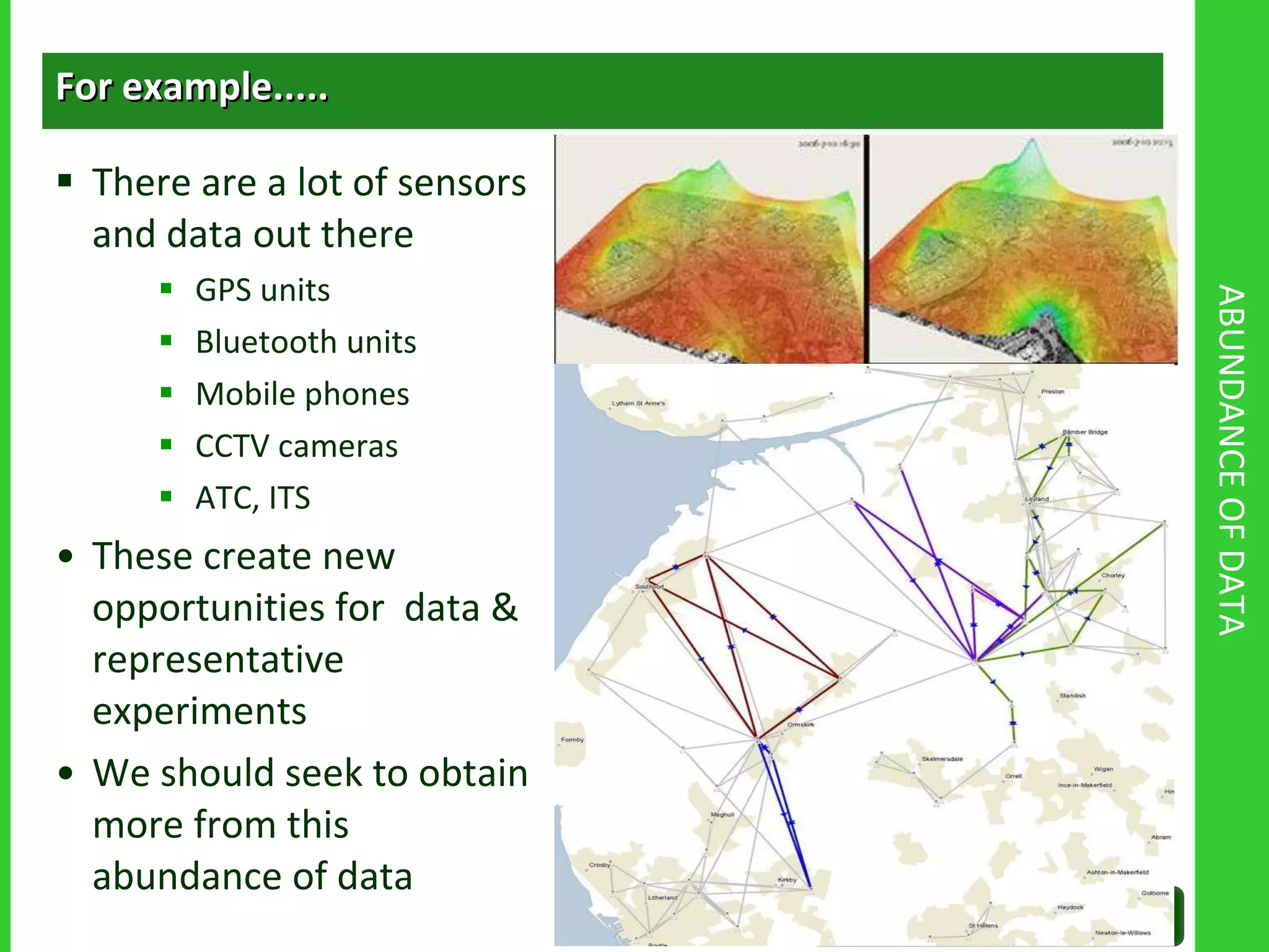 ABUNDANCE OF DATA For example..... There are a lot of sensors and data out there GPS units Bluetooth units Mobile phones CCTV cameras ATC, ITS These create new opportunities for  data & representative experiments We should seek to obtain more from this abundance of data 