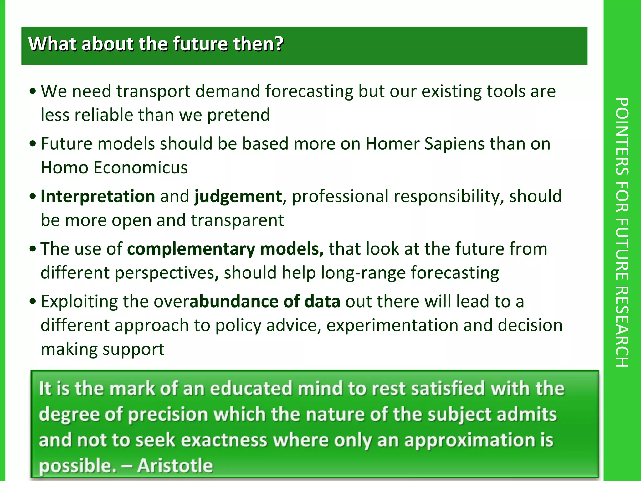 POINTERS FOR FUTURE RESEARCH What about the future then? We need transport demand forecasting but our existing tools are less reliable than we pretend Future models should be based more on Homer Sapiens than on Homo Economicus Interpretation  and  judgement , professional responsibility, should be more open and transparent The use of  complementary models,  that look at the future from different perspectives ,  should help long-range forecasting Exploiting the over abundance of data  out there will lead to a different approach to policy advice, experimentation and decision making support 