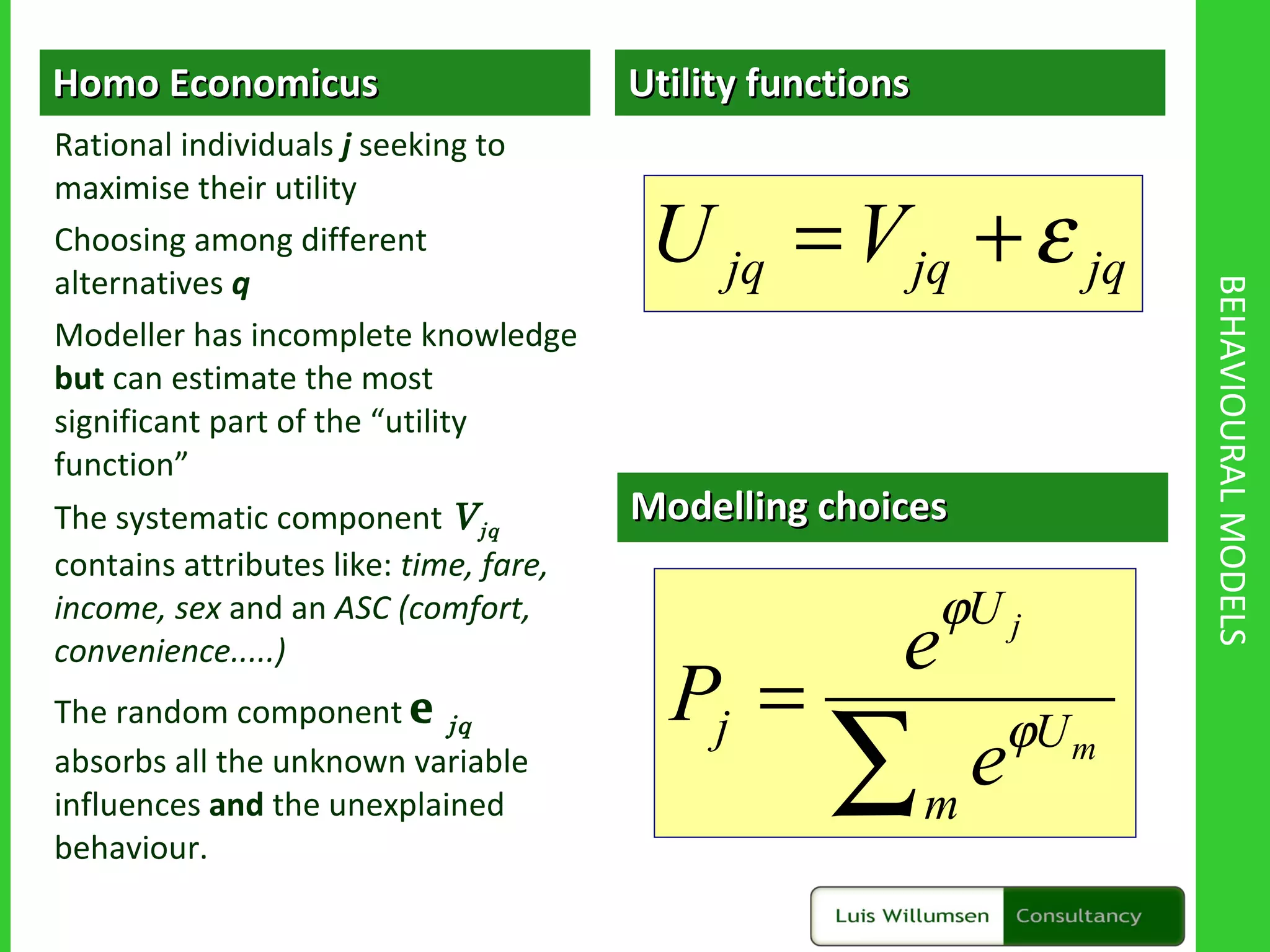 BEHAVIOURAL MODELS Utility functions Modelling choices Homo Economicus Rational individuals  j  seeking to maximise their utility Choosing among different alternatives  q Modeller has incomplete knowledge  but  can estimate the most significant part of the “utility function” The systematic component  V jq  contains attributes like:  time, fare, income, sex  and an  ASC (comfort, convenience.....) The random component  e jq   absorbs all the unknown variable influences  and  the unexplained behaviour. 