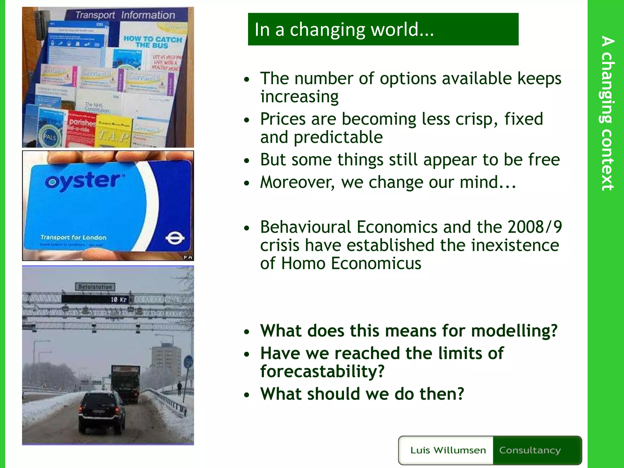 The number of options available keeps increasing Prices are becoming less crisp, fixed and predictable But some things still appear to be free Moreover, we change our mind...  Behavioural Economics and the 2008/9 crisis have established the inexistence of Homo Economicus What does this means for modelling? Have we reached the limits of forecastability? What should we do then? In a changing world... A changing context 