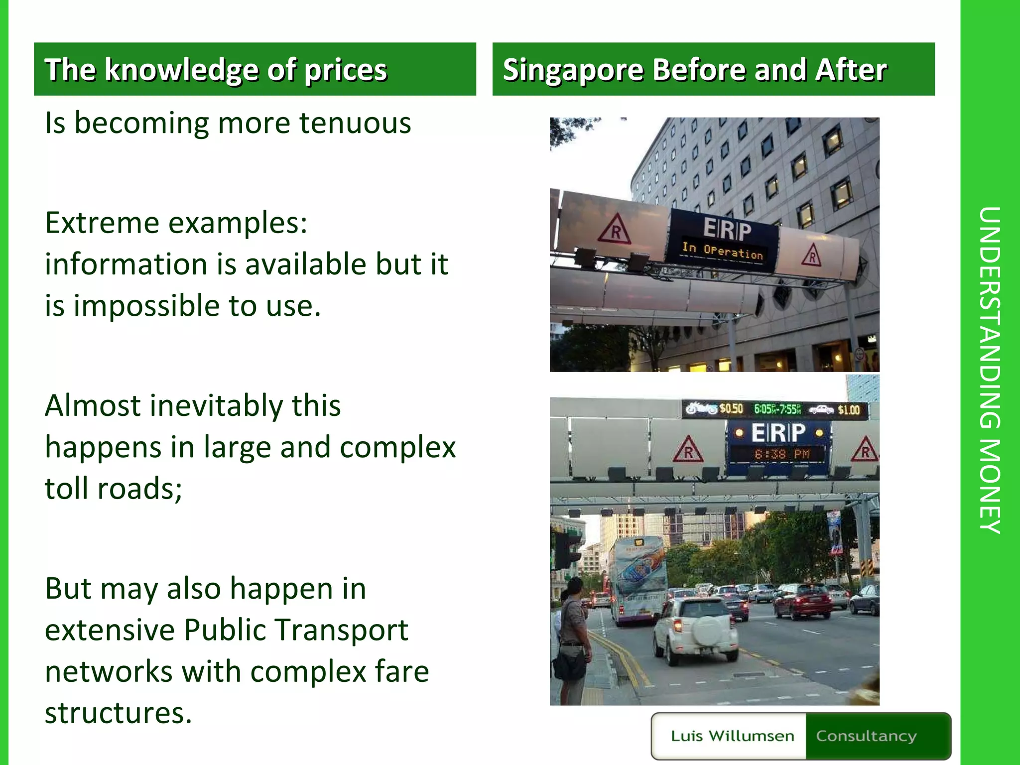 UNDERSTANDING MONEY The knowledge of prices  Is becoming more tenuous Extreme examples: information is available but it is impossible to use. Almost inevitably this happens in large and complex toll roads;  But may also happen in extensive Public Transport networks with complex fare structures. Singapore Before and After 