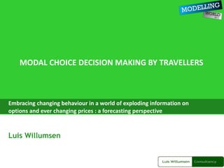 MODAL CHOICE DECISION MAKING BY TRAVELLERS Embracing changing behaviour in a world of exploding information on options and ever changing prices : a forecasting perspective Luis Willumsen 