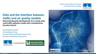 Delivering ExcellenceThrough
Innovation &Technology
1July 2017Unclassified - Public Domain© Ricardo plc 2017
Demonstrating the development of a county wide
road traffic pollution model with Leicestershire
County Council
Dr Scott Hamilton, Ricardo
Dr Nicola Masey, Ricardo
Dr Sonny Tolofari, Leicestershire County Council
Alex Gray, Leicestershire County Council
Data and the interface between
traffic and air quality models
in partnership with
NOx in Leicester, 2014
 