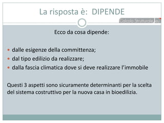 La risposta è: DIPENDE

                    Ecco da cosa dipende:

 dalle esigenze della committenza;
 dal tipo edilizio da realizzare;
 dalla fascia climatica dove si deve realizzare l’immobile


Questi 3 aspetti sono sicuramente determinanti per la scelta
del sistema costruttivo per la nuova casa in bioedilizia.
 