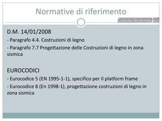 Normative di riferimento

D.M. 14/01/2008
- Paragrafo 4.4. Costruzioni di legno
- Paragrafo 7.7 Progettazione delle Costruzioni di legno in zona
sismica


EUROCODICI
- Eurocodice 5 (EN 1995-1-1), specifico per il platform frame
- Eurocodice 8 (En 1998-1), progettazione costruzioni di legno in
zona sismica
 