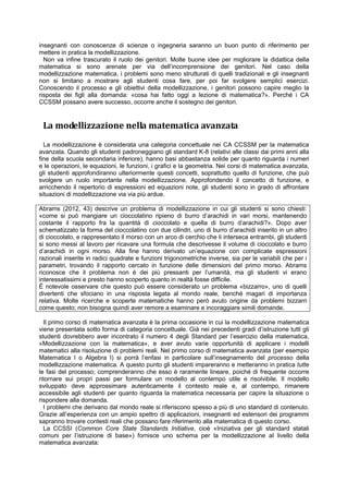 insegnanti con conoscenze di scienze o ingegneria saranno un buon punto di riferimento per
mettere in pratica la modellizzazione.
Non va infine trascurato il ruolo dei genitori. Molte buone idee per migliorare la didattica della
matematica si sono arenate per via dell’incomprensione dei genitori. Nel caso della
modellizzazione matematica, i problemi sono meno strutturati di quelli tradizionali e gli insegnanti
non si limitano a mostrare agli studenti cosa fare, per poi far svolgere semplici esercizi.
Conoscendo il processo e gli obiettivi della modellizzazione, i genitori possono capire meglio la
risposta dei figli alla domanda: «cosa hai fatto oggi a lezione di matematica?». Perché i CA
CCSSM possano avere successo, occorre anche il sostegno dei genitori.
La modellizzazione nella matematica avanzata
La modellizzazione è considerata una categoria concettuale nei CA CCSSM per la matematica
avanzata. Quando gli studenti padroneggiano gli standard K-8 (relativi alle classi dai primi anni alla
fine della scuola secondaria inferiore), hanno basi abbastanza solide per quanto riguarda i numeri
e le operazioni, le equazioni, le funzioni, i grafici e la geometria. Nei corsi di matematica avanzata,
gli studenti approfondiranno ulteriormente questi concetti, soprattutto quello di funzione, che può
svolgere un ruolo importante nella modellizzazione. Approfondendo il concetto di funzione, e
arricchendo il repertorio di espressioni ed equazioni note, gli studenti sono in grado di affrontare
situazioni di modellizzazione via via più ardue.
Abrams (2012, 43) descrive un problema di modellizzazione in cui gli studenti si sono chiesti:
«come si può mangiare un cioccolatino ripieno di burro d’arachidi in vari morsi, mantenendo
costante il rapporto fra la quantità di cioccolato e quella di burro d’arachidi?». Dopo aver
schematizzato la forma del cioccolatino con due cilindri, uno di burro d’arachidi inserito in un altro
di cioccolato, e rappresentato il morso con un arco di cerchio che li interseca entrambi, gli studenti
si sono messi al lavoro per ricavare una formula che descrivesse il volume di cioccolato e burro
d’arachidi in ogni morso. Alla fine hanno derivato un’equazione con complicate espressioni
razionali inserite in radici quadrate e funzioni trigonometriche inverse, sia per le variabili che per i
parametri, trovando il rapporto cercato in funzione delle dimensioni del primo morso. Abrams
riconosce che il problema non è dei più pressanti per l’umanità, ma gli studenti vi erano
interessatissimi e presto hanno scoperto quanto in realtà fosse difficile.
È notevole osservare che questo può essere considerato un problema «bizzarro», uno di quelli
divertenti che sfociano in una risposta legata al mondo reale, benché magari di importanza
relativa. Molte ricerche e scoperte matematiche hanno però avuto origine da problemi bizzarri
come questo; non bisogna quindi aver remore a esaminare e incoraggiare simili domande.
Il primo corso di matematica avanzata è la prima occasione in cui la modellizzazione matematica
viene presentata sotto forma di categoria concettuale. Già nei precedenti gradi d’istruzione tutti gli
studenti dovrebbero aver incontrato il numero 4 degli Standard per l’esercizio della matematica,
«Modellizzazione con la matematica», e aver avuto varie opportunità di applicare i modelli
matematici alla risoluzione di problemi reali. Nel primo corso di matematica avanzata (per esempio
Matematica I o Algebra I) si porrà l’enfasi in particolare sull’insegnamento del processo della
modellizzazione matematica. A questo punto gli studenti impareranno e metteranno in pratica tutte
le fasi del processo; comprenderanno che esso è raramente lineare, poiché di frequente occorre
ritornare sui propri passi per formulare un modello al contempo utile e risolvibile. Il modello
sviluppato deve approssimare autenticamente il contesto reale e, al contempo, rimanere
accessibile agli studenti per quanto riguarda la matematica necessaria per capire la situazione o
rispondere alla domanda.
I problemi che derivano dal mondo reale si riferiscono spesso a più di uno standard di contenuto.
Grazie all’esperienza con un ampio spettro di applicazioni, insegnanti ed estensori dei programmi
sapranno trovare contesti reali che possano fare riferimento alla matematica di questo corso.
La CCSSI (Common Core State Standards Initiative, cioè «Iniziativa per gli standard statali
comuni per l’istruzione di base») fornisce uno schema per la modellizzazione al livello della
matematica avanzata:
 