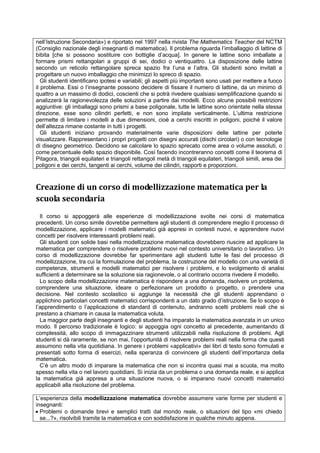 nell’Istruzione Secondaria») e riportato nel 1997 nella rivista The Mathematics Teacher del NCTM
(Consiglio nazionale degli insegnanti di matematica). Il problema riguarda l’imballaggio di lattine di
bibita [che si possono sostituire con bottiglie d’acqua]. In genere le lattine sono imballate a
formare prismi rettangolari a gruppi di sei, dodici o ventiquattro. La disposizione delle lattine
secondo un reticolo rettangolare spreca spazio fra l’una e l’altra. Gli studenti sono invitati a
progettare un nuovo imballaggio che minimizzi lo spreco di spazio.
Gli studenti identificano ipotesi e variabili; gli aspetti più importanti sono usati per mettere a fuoco
il problema. Essi o l’insegnante possono decidere di fissare il numero di lattine, da un minimo di
quattro a un massimo di dodici, coscienti che si potrà rivedere qualsiasi semplificazione quando si
analizzerà la ragionevolezza delle soluzioni a partire dai modelli. Ecco alcune possibili restrizioni
aggiuntive: gli imballaggi sono prismi a base poligonale, tutte le lattine sono orientate nella stessa
direzione, esse sono cilindri perfetti, e non sono impilate verticalmente. L’ultima restrizione
permette di limitare i modelli a due dimensioni, cioè a cerchi inscritti in poligoni, poiché il valore
dell’altezza rimane costante in tutti i progetti.
Gli studenti iniziano provando materialmente varie disposizioni delle lattine per poterle
visualizzare. Rappresentano i propri progetti con disegni accurati (dischi circolari) o con tecnologie
di disegno geometrico. Decidono se calcolare lo spazio sprecato come area o volume assoluti, o
come percentuale dello spazio disponibile. Così facendo incontreranno concetti come il teorema di
Pitagora, triangoli equilateri e triangoli rettangoli metà di triangoli equilateri, triangoli simili, area dei
poligoni e dei cerchi, tangenti ai cerchi, volume dei cilindri, rapporti e proporzioni.
Creazione di un corso di modellizzazione matematica per la
scuola secondaria
Il corso si appoggerà alle esperienze di modellizzazione svolte nei corsi di matematica
precedenti. Un corso simile dovrebbe permettere agli studenti di comprendere meglio il processo di
modellizzazione, applicare i modelli matematici già appresi in contesti nuovi, e apprendere nuovi
concetti per risolvere interessanti problemi reali.
Gli studenti con solide basi nella modellizzazione matematica dovrebbero riuscire ad applicare la
matematica per comprendere o risolvere problemi nuovi nel contesto universitario o lavorativo. Un
corso di modellizzazione dovrebbe far sperimentare agli studenti tutte le fasi del processo di
modellizzazione, tra cui la formulazione del problema, la costruzione del modello con una varietà di
competenze, strumenti e modelli matematici per risolvere i problemi, e lo svolgimento di analisi
sufficienti a determinare se la soluzione sia ragionevole, o al contrario occorra rivedere il modello.
Lo scopo della modellizzazione matematica è rispondere a una domanda, risolvere un problema,
comprendere una situazione, ideare o perfezionare un prodotto o progetto, o prendere una
decisione. Nel contesto scolastico si aggiunge la necessità che gli studenti apprendano o
applichino particolari concetti matematici corrispondenti a un dato grado d’istruzione. Se lo scopo è
l’apprendimento o l’applicazione di standard di contenuto, andranno scelti problemi reali che si
prestano a chiamare in causa la matematica voluta.
La maggior parte degli insegnanti e degli studenti ha imparato la matematica avanzata in un unico
modo. Il percorso tradizionale è logico: si appoggia ogni concetto al precedente, aumentando di
complessità, allo scopo di immagazzinare strumenti utilizzabili nella risoluzione di problemi. Agli
studenti si dà raramente, se non mai, l’opportunità di risolvere problemi reali nella forma che questi
assumono nella vita quotidiana. In genere i problemi «applicativi» dei libri di testo sono formulati e
presentati sotto forma di esercizi, nella speranza di convincere gli studenti dell’importanza della
matematica.
C’è un altro modo di imparare la matematica che non si incontra quasi mai a scuola, ma molto
spesso nella vita o nel lavoro quotidiani. Si inizia da un problema o una domanda reale, e si applica
la matematica già appresa a una situazione nuova, o si imparano nuovi concetti matematici
applicabili alla risoluzione del problema.
L’esperienza della modellizzazione matematica dovrebbe assumere varie forme per studenti e
insegnanti:
 Problemi o domande brevi e semplici tratti dal mondo reale, o situazioni del tipo «mi chiedo
se...?», risolvibili tramite la matematica e con soddisfazione in qualche minuto appena.
 