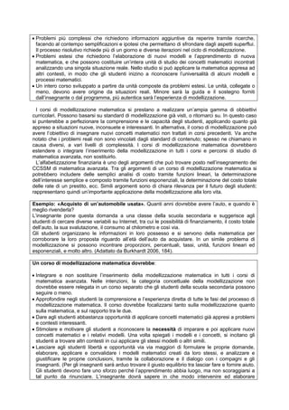  Problemi più complessi che richiedono informazioni aggiuntive da reperire tramite ricerche,
facendo al contempo semplificazioni e ipotesi che permettano di sfrondare dagli aspetti superflui.
Il processo risolutivo richiede più di un giorno e diverse iterazioni nel ciclo di modellizzazione.
 Problemi estesi che richiedono l’elaborazione di nuovi modelli e l’apprendimento di nuova
matematica, e che possono costituire un’intera unità di studio dei concetti matematici incontrati
analizzando una singola situazione reale. Nello studio si può applicare la matematica appresa ad
altri contesti, in modo che gli studenti inizino a riconoscere l’universalità di alcuni modelli e
processi matematici.
 Un intero corso sviluppato a partire da unità composte da problemi estesi. Le unità, collegate o
meno, devono avere origine da situazioni reali. Minore sarà la guida e il sostegno forniti
dall’insegnante o dal programma, più autentica sarà l’esperienza di modellizzazione.
I corsi di modellizzazione matematica si prestano a realizzare un’ampia gamma di obbiettivi
curricolari. Possono basarsi su standard di modellizzazione già visti, o ritornarci su. In questo caso
si punterebbe a perfezionare la comprensione e le capacità degli studenti, applicando quanto già
appreso a situazioni nuove, inconsuete e interessanti. In alternativa, il corso di modellizzazione può
avere l’obiettivo di insegnare nuovi concetti matematici non trattati in corsi precedenti. Va anche
notato che i problemi reali non sono vincolati dagli standard di contenuto; spesso ne chiamano in
causa diversi, a vari livelli di complessità. I corsi di modellizzazione matematica dovrebbero
estendere o integrare l’inserimento della modellizzazione in tutti i corsi e percorsi di studio di
matematica avanzata, non sostituirlo.
L’alfabetizzazione finanziaria è uno degli argomenti che può trovare posto nell’insegnamento dei
CCSSM di matematica avanzata. Tra gli argomenti di un corso di modellizzazione matematica si
potrebbero includere delle semplici analisi di costo tramite funzioni lineari, la determinazione
dell’interesse semplice e composto tramite funzioni esponenziali, la determinazione del costo totale
delle rate di un prestito, ecc. Simili argomenti sono di chiara rilevanza per il futuro degli studenti;
rappresentano quindi un’importante applicazione della modellizzazione alla loro vita.
Esempio: «Acquisto di un’automobile usata». Quanti anni dovrebbe avere l’auto, e quando è
meglio rivenderla?
L’insegnante pone questa domanda a una classe della scuola secondaria e suggerisce agli
studenti di cercare diverse variabili su Internet, tra cui le possibilità di finanziamento, il costo totale
dell’auto, la sua svalutazione, il consumo al chilometro e così via.
Gli studenti organizzano le informazioni in loro possesso e si servono della matematica per
corroborare la loro proposta riguardo all’età dell’auto da acquistare. In un simile problema di
modellizzazione si possono incontrare proporzioni, percentuali, tassi, unità, funzioni lineari ed
esponenziali, e molto altro. (Adattato da Burkhardt 2006, 184).
Un corso di modellizzazione matematica dovrebbe:
 Integrare e non sostituire l’inserimento della modellizzazione matematica in tutti i corsi di
matematica avanzata. Nelle intenzioni, la categoria concettuale della modellizzazione non
dovrebbe essere relegata in un corso separato che gli studenti della scuola secondaria possono
seguire o meno.
 Approfondire negli studenti la comprensione e l’esperienza diretta di tutte le fasi del processo di
modellizzazione matematica. Il corso dovrebbe focalizzarsi tanto sulla modellizzazione quanto
sulla matematica, e sul rapporto tra le due.
 Dare agli studenti abbastanza opportunità di applicare concetti matematici già appresi a problemi
e contesti interessanti.
 Stimolare e motivare gli studenti a riconoscere la necessità di imparare e poi applicare nuovi
concetti matematici e i relativi modelli. Una volta spiegati i modelli e i concetti, si incitano gli
studenti a trovare altri contesti in cui applicare gli stessi modelli o altri simili.
 Lasciare agli studenti libertà e opportunità via via maggiori di formulare le proprie domande,
elaborare, applicare e convalidare i modelli matematici creati da loro stessi, e analizzare e
giustificare le proprie conclusioni, tramite la collaborazione e il dialogo con i compagni e gli
insegnanti. (Per gli insegnanti sarà arduo trovare il giusto equilibrio tra lasciar fare e fornire aiuto.
Gli studenti devono fare uno sforzo perché l’apprendimento abbia luogo, ma non scoraggiarsi a
tal punto da rinunciare. L’insegnante dovrà sapere in che modo intervenire ed elaborare
 