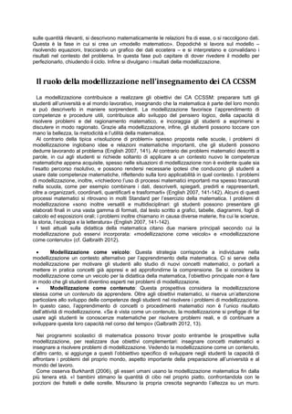 sulle quantità rilevanti, si descrivono matematicamente le relazioni fra di esse, o si raccolgono dati.
Questa è la fase in cui si crea un «modello matematico». Dopodiché si lavora sul modello –
risolvendo equazioni, tracciando un grafico dei dati eccetera – e si interpretano e convalidano i
risultati nel contesto del problema. In questa fase può capitare di dover rivedere il modello per
perfezionarlo, chiudendo il ciclo. Infine si divulgano i risultati della modellizzazione.
Il ruolo della modellizzazione nell’insegnamento dei CA CCSSM
La modellizzazione contribuisce a realizzare gli obiettivi dei CA CCSSM: preparare tutti gli
studenti all’università e al mondo lavorativo, insegnando che la matematica è parte del loro mondo
e può descriverlo in maniere sorprendenti. La modellizzazione favorisce l’apprendimento di
competenze e procedure utili, contribuisce allo sviluppo del pensiero logico, della capacità di
risolvere problemi e del ragionamento matematico, e incoraggia gli studenti a esprimersi e
discutere in modo ragionato. Grazie alla modellizzazione, infine, gli studenti possono toccare con
mano la bellezza, la metodicità e l’utilità della matematica.
Al contrario della tipica «risoluzione di problemi» spesso proposta nelle scuole, i problemi di
modellizzazione inglobano idee e relazioni matematiche importanti, che gli studenti possono
dedurre lavorando al problema (English 2007, 141). Al contrario dei problemi matematici descritti a
parole, in cui agli studenti si richiede soltanto di applicare a un contesto nuovo le competenze
matematiche appena acquisite, spesso nelle situazioni di modellizzazione non è evidente quale sia
l’esatto percorso risolutivo, e possono rendersi necessarie ipotesi che conducono gli studenti a
usare date competenze matematiche, riflettendo sulla loro applicabilità in quel contesto. I problemi
di modellizzazione, inoltre, «richiedono l’uso di processi matematici importanti ma spesso trascurati
nella scuola, come per esempio combinare i dati, descriverli, spiegarli, predirli e rappresentarli,
oltre a organizzarli, coordinarli, quantificarli e trasformarli» (English 2007, 141-142). Alcuni di questi
processi matematici si ritrovano in molti Standard per l’esercizio della matematica. I problemi di
modellizzazione «sono inoltre versatili e multidisciplinari: gli studenti possono presentare gli
elaborati finali in una vasta gamma di formati, dal testo scritto a grafici, tabelle, diagrammi, fogli di
calcolo ed esposizioni orali; i problemi inoltre chiamano in causa diverse materie, fra cui le scienze,
la storia, l’ecologia e la letteratura» (English 2007, 141-142).
I testi attuali sulla didattica della matematica citano due maniere principali secondo cui la
modellizzazione può esservi incorporata: «modellizzazione come veicolo» e «modellizzazione
come contenuto» (cf. Galbraith 2012).
 Modellizzazione come veicolo: Questa strategia corrisponde a individuare nella
modellizzazione un contesto alternativo per l’apprendimento della matematica. Ci si serve della
modellizzazione per motivare gli studenti allo studio di nuovi concetti matematici, o portarli a
mettere in pratica concetti già appresi e ad approfondirne la comprensione. Se si considera la
modellizzazione come un veicolo per la didattica della matematica, l’obiettivo principale non è fare
in modo che gli studenti diventino esperti nei problemi di modellizzazione.
 Modellizzazione come contenuto: Questa prospettiva considera la modellizzazione
stessa come un contenuto da apprendere. Oltre agli obiettivi matematici, si riserva un’attenzione
particolare allo sviluppo delle competenze degli studenti nel risolvere i problemi di modellizzazione.
In questo caso, l’apprendimento di concetti o procedimenti matematici non è l’unico risultato
dell’attività di modellizzazione. «Se è vista come un contenuto, la modellizzazione si prefigge di far
usare agli studenti le conoscenze matematiche per risolvere problemi reali, e di continuare a
sviluppare questa loro capacità nel corso del tempo» (Galbraith 2012, 13).
Nei programmi scolastici di matematica possono trovar posto entrambe le prospettive sulla
modellizzazione, per realizzare due obiettivi complementari: insegnare concetti matematici e
insegnare a risolvere problemi di modellizzazione. Vedendo la modellizzazione come un contenuto,
d’altro canto, si aggiunge a questi l’obbiettivo specifico di sviluppare negli studenti la capacità di
affrontare i problemi del proprio mondo, aspetto importante della preparazione all’università e al
mondo del lavoro.
Come osserva Burkhardt (2006), gli esseri umani usano la modellizzazione matematica fin dalla
più tenera età. «I bambini stimano la quantità di cibo nel proprio piatto, confrontandola con le
porzioni dei fratelli e delle sorelle. Misurano la propria crescita segnando l’altezza su un muro.
 