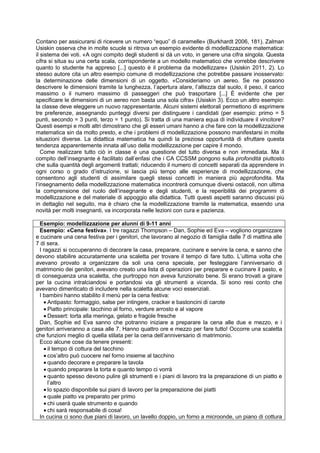 Contano per assicurarsi di ricevere un numero “equo” di caramelle» (Burkhardt 2006, 181). Zalman
Usiskin osserva che in molte scuole si ritrova un esempio evidente di modellizzazione matematica:
il sistema dei voti. «A ogni compito degli studenti si dà un voto, in genere una cifra singola. Questa
cifra si situa su una certa scala, corrispondente a un modello matematico che vorrebbe descrivere
quanto lo studente ha appreso [...] questo è il problema da modellizzare» (Usiskin 2011, 2). Lo
stesso autore cita un altro esempio comune di modellizzazione che potrebbe passare inosservato:
la determinazione delle dimensioni di un oggetto. «Consideriamo un aereo. Se ne possono
descrivere le dimensioni tramite la lunghezza, l’apertura alare, l’altezza dal suolo, il peso, il carico
massimo o il numero massimo di passeggeri che può trasportare [...] È evidente che per
specificare le dimensioni di un aereo non basta una sola cifra» (Usiskin 3). Ecco un altro esempio:
la classe deve eleggere un nuovo rappresentante. Alcuni sistemi elettorali permettono di esprimere
tre preferenze, assegnando punteggi diversi per distinguere i candidati (per esempio: primo = 5
punti, secondo = 3 punti, terzo = 1 punto). Si tratta di una maniera equa di individuare il vincitore?
Questi esempi e molti altri dimostrano che gli esseri umani hanno a che fare con la modellizzazione
matematica sin da molto presto, e che i problemi di modellizzazione possono manifestarsi in molte
situazioni diverse. La didattica matematica ha quindi la preziosa opportunità di sfruttare questa
tendenza apparentemente innata all’uso della modellizzazione per capire il mondo.
Come realizzare tutto ciò in classe è una questione del tutto diversa e non immediata. Ma il
compito dell’insegnante è facilitato dall’enfasi che i CA CCSSM pongono sulla profondità piuttosto
che sulla quantità degli argomenti trattati; riducendo il numero di concetti separati da apprendere in
ogni corso o grado d’istruzione, si lascia più tempo alle esperienze di modellizzazione, che
consentono agli studenti di assimilare quegli stessi concetti in maniera più approfondita. Ma
l’insegnamento della modellizzazione matematica incontrerà comunque diversi ostacoli, non ultima
la comprensione del ruolo dell’insegnante e degli studenti, e la reperibilità dei programmi di
modellizzazione e del materiale di appoggio alla didattica. Tutti questi aspetti saranno discussi più
in dettaglio nel seguito, ma è chiaro che la modellizzazione tramite la matematica, essendo una
novità per molti insegnanti, va incorporata nelle lezioni con cura e pazienza.
Esempio: modellizzazione per alunni di 9-11 anni
Esempio: «Cena festiva». I tre ragazzi Thompson – Dan, Sophie ed Eva – vogliono organizzare
e cucinare una cena festiva per i genitori, che lavorano al negozio di famiglia dalle 7 di mattina alle
7 di sera.
I ragazzi si occuperanno di decorare la casa, preparare, cucinare e servire la cena, e sanno che
devono stabilire accuratamente una scaletta per trovare il tempo di fare tutto. L’ultima volta che
avevano provato a organizzare da soli una cena speciale, per festeggiare l’anniversario di
matrimonio dei genitori, avevano creato una lista di operazioni per preparare e cucinare il pasto, e
di conseguenza una scaletta, che purtroppo non aveva funzionato bene. Si erano trovati a girare
per la cucina intralciandosi e portandosi via gli strumenti a vicenda. Si sono resi conto che
avevano dimenticato di includere nella scaletta alcune voci essenziali.
I bambini hanno stabilito il menù per la cena festiva:
 Antipasto: formaggio, salse per intingere, cracker e bastoncini di carote
 Piatto principale: tacchino al forno, verdure arrosto e al vapore
 Dessert: torta alla meringa, gelato e fragole fresche
Dan, Sophie ed Eva sanno che potranno iniziare a preparare la cena alle due e mezzo, e i
genitori arriveranno a casa alle 7. Hanno quattro ore e mezzo per fare tutto! Occorre una scaletta
che funzioni meglio di quella stilata per la cena dell’anniversario di matrimonio.
Ecco alcune cose da tenere presenti:
 il tempo di cottura del tacchino
 cos’altro può cuocere nel forno insieme al tacchino
 quando decorare e preparare la tavola
 quando preparare la torta e quanto tempo ci vorrà
 quanto spesso devono pulire gli strumenti e i piani di lavoro tra la preparazione di un piatto e
l’altro
 lo spazio disponibile sui piani di lavoro per la preparazione dei piatti
 quale piatto va preparato per primo
 chi userà quale strumento e quando
 chi sarà responsabile di cosa!
In cucina ci sono due piani di lavoro, un lavello doppio, un forno a microonde, un piano di cottura
 