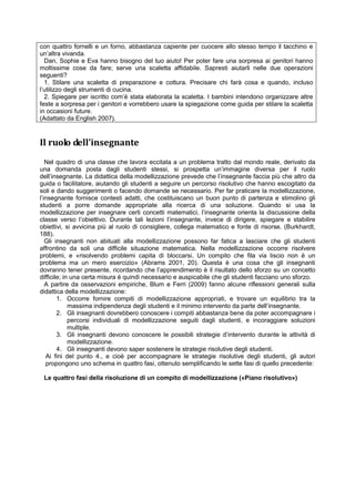 con quattro fornelli e un forno, abbastanza capiente per cuocere allo stesso tempo il tacchino e
un’altra vivanda.
Dan, Sophie e Eva hanno bisogno del tuo aiuto! Per poter fare una sorpresa ai genitori hanno
moltissime cose da fare; serve una scaletta affidabile. Sapresti aiutarli nelle due operazioni
seguenti?
1. Stilare una scaletta di preparazione e cottura. Precisare chi farà cosa e quando, incluso
l’utilizzo degli strumenti di cucina.
2. Spiegare per iscritto com’è stata elaborata la scaletta. I bambini intendono organizzare altre
feste a sorpresa per i genitori e vorrebbero usare la spiegazione come guida per stilare la scaletta
in occasioni future.
(Adattato da English 2007).
Il ruolo dell’insegnante
Nel quadro di una classe che lavora eccitata a un problema tratto dal mondo reale, derivato da
una domanda posta dagli studenti stessi, si prospetta un’immagine diversa per il ruolo
dell’insegnante. La didattica della modellizzazione prevede che l’insegnante faccia più che altro da
guida o facilitatore, aiutando gli studenti a seguire un percorso risolutivo che hanno escogitato da
soli e dando suggerimenti o facendo domande se necessario. Per far praticare la modellizzazione,
l’insegnante fornisce contesti adatti, che costituiscano un buon punto di partenza e stimolino gli
studenti a porre domande appropriate alla ricerca di una soluzione. Quando si usa la
modellizzazione per insegnare certi concetti matematici, l’insegnante orienta la discussione della
classe verso l’obiettivo. Durante tali lezioni l’insegnante, invece di dirigere, spiegare e stabilire
obiettivi, si avvicina più al ruolo di consigliere, collega matematico e fonte di risorse. (Burkhardt,
188).
Gli insegnanti non abituati alla modellizzazione possono far fatica a lasciare che gli studenti
affrontino da soli una difficile situazione matematica. Nella modellizzazione occorre risolvere
problemi, e «risolvendo problemi capita di bloccarsi. Un compito che fila via liscio non è un
problema ma un mero esercizio» (Abrams 2001, 20). Questa è una cosa che gli insegnanti
dovranno tener presente, ricordando che l’apprendimento è il risultato dello sforzo su un concetto
difficile; in una certa misura è quindi necessario e auspicabile che gli studenti facciano uno sforzo.
A partire da osservazioni empiriche, Blum e Ferri (2009) fanno alcune riflessioni generali sulla
didattica della modellizzazione:
1. Occorre fornire compiti di modellizzazione appropriati, e trovare un equilibrio tra la
massima indipendenza degli studenti e il minimo intervento da parte dell’insegnante.
2. Gli insegnanti dovrebbero conoscere i compiti abbastanza bene da poter accompagnare i
percorsi individuali di modellizzazione seguiti dagli studenti, e incoraggiare soluzioni
multiple.
3. Gli insegnanti devono conoscere le possibili strategie d’intervento durante le attività di
modellizzazione.
4. Gli insegnanti devono saper sostenere le strategie risolutive degli studenti.
Ai fini del punto 4., e cioè per accompagnare le strategie risolutive degli studenti, gli autori
propongono uno schema in quattro fasi, ottenuto semplificando le sette fasi di quello precedente:
Le quattro fasi della risoluzione di un compito di modellizzazione («Piano risolutivo»)
 