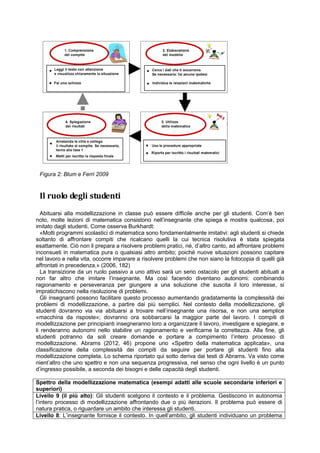 Figura 2: Blum e Ferri 2009
Il ruolo degli studenti
Abituarsi alla modellizzazione in classe può essere difficile anche per gli studenti. Com’è ben
noto, molte lezioni di matematica consistono nell’insegnante che spiega e mostra qualcosa, poi
imitato dagli studenti. Come osserva Burkhardt:
«Molti programmi scolastici di matematica sono fondamentalmente imitativi: agli studenti si chiede
soltanto di affrontare compiti che ricalcano quelli la cui tecnica risolutiva è stata spiegata
esattamente. Ciò non li prepara a risolvere problemi pratici, né, d’altro canto, ad affrontare problemi
inconsueti in matematica pura o qualsiasi altro ambito; poiché nuove situazioni possono capitare
nel lavoro e nella vita, occorre imparare a risolvere problemi che non siano la fotocopia di quelli già
affrontati in precedenza.» (2006, 182)
La transizione da un ruolo passivo a uno attivo sarà un serio ostacolo per gli studenti abituati a
non far altro che imitare l’insegnante. Ma così facendo diventano autonomi: combinando
ragionamento e perseveranza per giungere a una soluzione che suscita il loro interesse, si
impratichiscono nella risoluzione di problemi.
Gli insegnanti possono facilitare questo processo aumentando gradatamente la complessità dei
problemi di modellizzazione, a partire dai più semplici. Nel contesto della modellizzazione, gli
studenti dovranno via via abituarsi a trovare nell’insegnante una risorsa, e non una semplice
«macchina da risposte»; dovranno ora sobbarcarsi la maggior parte del lavoro. I compiti di
modellizzazione per principianti insegneranno loro a organizzare il lavoro, investigare e spiegare, e
li renderanno autonomi nello stabilire un ragionamento e verificarne la correttezza. Alla fine, gli
studenti potranno da soli creare domande e portare a compimento l’intero processo di
modellizzazione. Abrams (2012, 46) propone uno «Spettro della matematica applicata», una
classificazione della complessità dei compiti da seguire per portare gli studenti fino alla
modellizzazione completa. Lo schema riportato qui sotto deriva dai testi di Abrams. Va visto come
nient’altro che uno spettro e non una sequenza progressiva, nel senso che ogni livello è un punto
d’ingresso possibile, a seconda dei bisogni e delle capacità degli studenti.
Spettro della modellizzazione matematica (esempi adatti alle scuole secondarie inferiori e
superiori)
Livello 9 (il più alto): Gli studenti scelgono il contesto e il problema. Gestiscono in autonomia
l’intero processo di modellizzazione affrontando due o più iterazioni. Il problema può essere di
natura pratica, o riguardare un ambito che interessa gli studenti.
Livello 8: L’insegnante fornisce il contesto. In quell’ambito, gli studenti individuano un problema
 