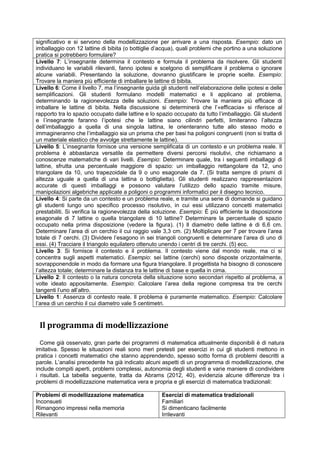 significativo e si servono della modellizzazione per arrivare a una risposta. Esempio: dato un
imballaggio con 12 lattine di bibita (o bottiglie d’acqua), quali problemi che portino a una soluzione
pratica si potrebbero formulare?
Livello 7: L’insegnante determina il contesto e formula il problema da risolvere. Gli studenti
individuano le variabili rilevanti, fanno ipotesi e scelgono di semplificare il problema o ignorare
alcune variabili. Presentando la soluzione, dovranno giustificare le proprie scelte. Esempio:
Trovare la maniera più efficiente di imballare le lattine di bibita.
Livello 6: Come il livello 7, ma l’insegnante guida gli studenti nell’elaborazione delle ipotesi e delle
semplificazioni. Gli studenti formulano modelli matematici e li applicano al problema,
determinando la ragionevolezza delle soluzioni. Esempio: Trovare la maniera più efficace di
imballare le lattine di bibita. Nella discussione si determinerà che l’«efficacia» si riferisce al
rapporto tra lo spazio occupato dalle lattine e lo spazio occupato da tutto l’imballaggio. Gli studenti
e l’insegnante faranno l’ipotesi che le lattine siano cilindri perfetti, limiteranno l’altezza
dell’imballaggio a quella di una singola lattina, le orienteranno tutte allo stesso modo e
immagineranno che l’imballaggio sia un prisma che per basi ha poligoni congruenti (non si tratta di
un materiale elastico che avvolge strettamente le lattine).
Livello 5: L’insegnante fornisce una versione semplificata di un contesto e un problema reale. Il
problema è abbastanza versatile da permettere diversi percorsi risolutivi, che richiamano a
conoscenze matematiche di vari livelli. Esempio: Determinare quale, tra i seguenti imballaggi di
lattine, sfrutta una percentuale maggiore di spazio: un imballaggio rettangolare da 12, uno
triangolare da 10, uno trapezoidale da 9 o uno esagonale da 7. (Si tratta sempre di prismi di
altezza uguale a quella di una lattina o bottiglietta). Gli studenti realizzano rappresentazioni
accurate di questi imballaggi e possono valutare l’utilizzo dello spazio tramite misure,
manipolazioni algebriche applicate a poligoni o programmi informatici per il disegno tecnico.
Livello 4: Si parte da un contesto e un problema reale, e tramite una serie di domande si guidano
gli studenti lungo uno specifico processo risolutivo, in cui essi utilizzano concetti matematici
prestabiliti. Si verifica la ragionevolezza della soluzione. Esempio: È più efficiente la disposizione
esagonale di 7 lattine o quella triangolare di 10 lattine? Determinare la percentuale di spazio
occupato nella prima disposizione (vedere la figura). (1) Il diametro delle lattine è di 6,6 cm.
Determinare l’area di un cerchio il cui raggio vale 3,3 cm. (2) Moltiplicare per 7 per trovare l’area
totale di 7 cerchi. (3) Dividere l’esagono in sei triangoli congruenti e determinare l’area di uno di
essi. (4) Tracciare il triangolo equilatero ottenuto unendo i centri di tre cerchi. (5) ecc.
Livello 3: Si fornisce il contesto e il problema. Il contesto viene dal mondo reale, ma ci si
concentra sugli aspetti matematici. Esempio: sei lattine (cerchi) sono disposte orizzontalmente,
sovrapponendole in modo da formare una figura triangolare. Il progettista ha bisogno di conoscere
l’altezza totale; determinare la distanza tra le lattine di base e quella in cima.
Livello 2: Il contesto o la natura concreta della situazione sono secondari rispetto al problema, a
volte ideato appositamente. Esempio: Calcolare l’area della regione compresa tra tre cerchi
tangenti l’uno all’altro.
Livello 1: Assenza di contesto reale. Il problema è puramente matematico. Esempio: Calcolare
l’area di un cerchio il cui diametro vale 5 centimetri.
Il programma di modellizzazione
Come già osservato, gran parte dei programmi di matematica attualmente disponibili è di natura
imitativa. Spesso le situazioni reali sono meri pretesti per esercizi in cui gli studenti mettono in
pratica i concetti matematici che stanno apprendendo, spesso sotto forma di problemi descritti a
parole. L’analisi precedente ha già indicato alcuni aspetti di un programma di modellizzazione, che
include compiti aperti, problemi complessi, autonomia degli studenti e varie maniere di condividere
i risultati. La tabella seguente, tratta da Abrams (2012, 40), evidenzia alcune differenze tra i
problemi di modellizzazione matematica vera e propria e gli esercizi di matematica tradizionali:
Problemi di modellizzazione matematica
Inconsueti
Rimangono impressi nella memoria
Rilevanti
Esercizi di matematica tradizionali
Familiari
Si dimenticano facilmente
Irrilevanti
 