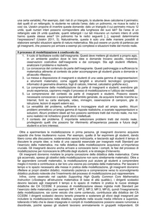 una certa variabile). Per esempio, dati i lati di un triangolo, lo studente deve calcolarne il perimetro;
dati quelli di un rettangolo, lo studente ne calcola l’area; dato un polinomio, ne ricava le radici e
così via. Usiskin propone di invertire queste domande: dato un triangolo il cui perimetro misura 12
unità, quali numeri interi possono corrispondere alla lunghezza dei suoi lati? Se l’area di un
rettangolo vale 24 unità quadrate, quanti rettangoli i cui lati misurano un numero intero di unità
hanno questa stessa area? Un polinomio ha le radici seguenti [...], sapresti determinarne
l’espressione? (Usiskin 2011, 5). Naturalmente, questa è solo una delle maniere possibili di
elaborare semplici situazioni aperte di natura matematica. Ma può essere un punto di partenza per
gli insegnanti, che possono poi arrivare a esempi più complessi e situazioni tratte dal mondo reale.
Il processo di modellizzazione è coadiuvato da:
1. Il ruolo di facilitatore svolto dall’insegnante. Questi deve mettere gli studenti a proprio agio,
in un ambiente positivo dove le loro idee e domande trovano ascolto, ricevendo
osservazioni costruttive dall’insegnante e dai compagni. Sta agli studenti riflettere,
analizzare il problema e risolverlo.
2. La conoscenza del contenuto da parte dell’insegnante. Questi padroneggia a sufficienza la
matematica attinente al contesto da poter accompagnare gli studenti grazie a domande e
all’ascolto riflessivo.
3. La messa a disposizione di insegnanti e studenti di una vasta gamma di rappresentazioni
e strumenti matematici, come oggetti tangibili e strumenti tecnologici (programmi
informatici di geometria dinamica, fogli di calcolo, Internet, calcolatrici grafiche ecc).
4. La comprensione della modellizzazione da parte di insegnanti e studenti; avendone già
avuto esperienza, capiranno meglio il processo di modellizzazione e l’utilizzo dei modelli.
5. La comprensione del contesto da parte di insegnanti e studenti. Possono essere
necessarie conoscenze o esperienze dell’ambito generale, da acquisire tramite ricerche su
Internet, fonti su carta stampata, video, immagini, osservazione di campioni, gite di
istruzione, lezioni di esperti esterni ecc.
6. La versatilità del problema, sufficiente a incoraggiare studi ad ampio spettro. Alcuni
problemi ammettono un’ampia gamma di risposte realistiche, e svariate rappresentazioni e
soluzioni. Alcuni problemi ideati ad hoc possono sembrare tratti dal mondo reale, ma non
sono realistici né richiedono grandi sforzi intellettuali.
7. Il contesto del problema. È importante selezionare problemi tratti dal mondo reale,
privilegiando quelli che possono far riferimento all’esperienza passata e futura degli
studenti e ai loro interessi.
Oltre a sperimentare la modellizzazione in prima persona, gli insegnanti dovranno acquisire
capacità che forse risulteranno nuove. Per esempio, quella di far esprimere gli studenti, dando
libero corso alla discussione, sostenendola senza indirizzarla, e lasciando agli studenti il tempo di
discutere le proprie idee; si tratta di una capacità essenziale per insegnare molti Standard per
l’esercizio della matematica, ma nella didattica della modellizzazione acquisisce un’importanza
cruciale. Gli insegnanti devono anche arrivare a conoscere bene i compiti, le fasi del processo di
modellizzazione per riconoscere le difficoltà degli studenti, e le strategie d’intervento.
Gli insegnanti dovranno rivisitare la propria concezione della didattica della matematica. Come
già accennato, spesso gli obiettivi della modellizzazione non sono strettamente matematici. Oltre a
far apprendere concetti matematici, la modellizzazione può aiutare gli studenti a comprendere
meglio il mondo e contribuisce a dar loro una visione più completa della matematica. Per lasciare il
tempo e lo spazio necessario alla messa in pratica della modellizzazione, gli insegnanti dovranno
riflettere ai propri obiettivi didattici, mostrando pazienza e comprensione verso lo sconvolgimento
didattico piuttosto notevole che l’inserimento del processo di modellizzazione può rappresentare.
Infine, come osservato nel capitolo Supporting High Quality Common Core Mathematics
Instruction («Sostegno all’istruzione matematica di base di alta qualità»), i dirigenti scolastici
devono lasciare agli insegnanti il tempo e lo spazio di mettere in pratica le nuove strategie
didattiche dei CA CCSSM. Il processo di modellizzazione stesso ingloba molti Standard per
l’esercizio della matematica (per esempio MP.1, MP.2, MP.3, MP.5, MP.6), quindi l’insegnamento
della modellizzazione, sia come veicolo che come contenuto, contribuisce alla didattica dei CA
CCSSM. I dirigenti scolastici devono tenerlo presente e sostenere gli sforzi degli insegnanti per
includere la modellizzazione nella didattica, soprattutto nella scuola media inferiore e superiore,
tollerando il fatto che le classi impegnate in compiti di modellizzazione possono essere rumorose e
disordinate, poiché spesso gli studenti lavorano animatamente in gruppetti indipendenti. Gli
 