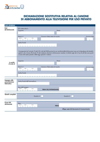 DICHIARAZIONE SOSTITUTIVA RELATIVA AL CANONE
DI ABBONAMENTO ALLA TELEVISIONE PER USO PRIVATO
Dati
del dichiarante
DATI GENERALI
genzia
ntrate
Il/la sottoscritto/a
Cognome Nome
Cognome Nome
Impegno alla
presentazione
telematica
Quadri compilati
mese annogiorno
FIRMA DELL’INTERMEDIARIO
Codice fiscale
Codice fiscale
Consapevole che l’articolo 75 del D.P.R. 445 del 2000 punisce la non veridicità delle dichiarazioni rese con la decadenza dai benefici
goduti e che in base all’articolo 76 del medesimo decreto le dichiarazioni mendaci, la falsità negli atti e l’uso di atti falsi sono puniti
ai sensi del codice penale e delle leggi speciali in materia
mese annogiorno
mese annogiorno
Provincia (sigla)
Provincia (sigla)
Firma del
dichiarante mese annogiorno
FIRMA
Data
Quadro BQuadro A
in qualità
di erede di
Allega copia del documento di riconoscimento
Codice fiscale dell’intermediario
Data dell’impegno
Comune o Stato estero di nascitaNato/a il
Comune o Stato estero di nascitaNato/a il
 