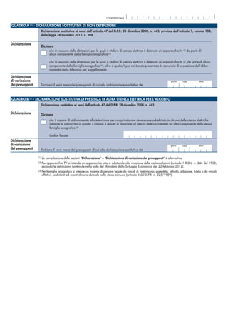 QUADRO A (1) - DICHIARAZIONE SOSTITUTIVA DI NON DETENZIONE
Dichiarazione sostitutiva ai sensi dell’articolo 47 del D.P.R. 28 dicembre 2000, n. 445, prevista dall’articolo 1, comma 153,
della legge 28 dicembre 2015, n. 208
CODICE FISCALE
QUADRO B (1) - DICHIARAZIONE SOSTITUTIVA DI PRESENZA DI ALTRA UTENZA ELETTRICA PER L’ADDEBITO
che il canone di abbonamento alla televisione per uso privato non deve essere addebitato in alcuna delle utenze elettriche
intestate al sottoscritto in quanto il canone è dovuto in relazione all’utenza elettrica intestata ad altro componente della stessa
famiglia anagrafica (3)
Codice fiscale
(1) La compilazione delle sezioni “Dichiarazione” e “Dichiarazione di variazione dei presupposti” è alternativa.
(2) Per apparecchio TV si intende un apparecchio atto o adattabile alla ricezione delle radioaudizioni (articolo 1 R.D.L. n. 246 del 1938,
secondo le definizioni contenute nella nota del Ministero dello Sviluppo Economico del 22 febbraio 2012).
(3) Per famiglia anagrafica si intende un insieme di persone legate da vincoli di matrimonio, parentela, affinità, adozione, tutela o da vincoli
affettivi, coabitanti ed aventi dimora abituale nello stesso comune (articolo 4 del D.P.R. n. 223/1989).
Dichiarazione
Dichiarazione
di variazione
dei presupposti
che in nessuna delle abitazioni per le quali è titolare di utenza elettrica è detenuto un apparecchio tv (2) da parte di
alcun componente della famiglia anagrafica (3)
che in nessuna delle abitazioni per le quali è titolare di utenza elettrica è detenuto un apparecchio tv (2), da parte di alcun
componente della famiglia anagrafica (3), oltre a quello/i per cui è stata presentata la denunzia di cessazione dell’abbo-
namento radio televisivo per suggellamento
mese annogiorno
Dichiara il venir meno dei presupposti di cui alla dichiarazione sostitutiva del
Dichiara
Dichiarazione sostitutiva ai sensi dell’articolo 47 del D.P.R. 28 dicembre 2000, n. 445
Dichiarazione
di variazione
dei presupposti
mese annogiorno
Dichiara il venir meno dei presupposti di cui alla dichiarazione sostitutiva del
Dichiarazione Dichiara
 