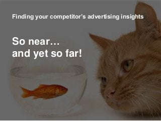 Finding your competitor’s advertising
insights
Finding your competitor’s advertising insights
So near…
and yet so far!
 