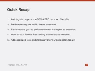 37
1. An integrated approach to SEO & PPC has a lot of benefits
2. Build custom reports in GA; they’re awesome!
3. Easily improve your ad performance with the help of ad extension;
4. Work on your Bounce Rate and try to avoid typical mistakes;
5. Add speciaized tools and start analyzing your competitors today!
Quick Recap
 