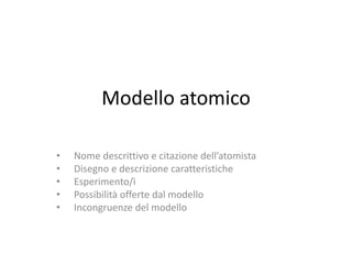 Modello atomico
• Nome descrittivo e citazione dell’atomista
• Disegno e descrizione caratteristiche
• Esperimento/i
• Possibilità offerte dal modello
• Incongruenze del modello
 