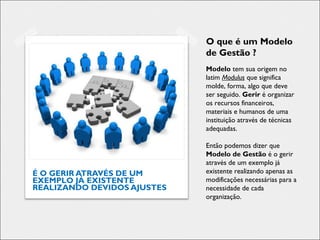 É O GERIR ATRAVÉS DE UM
EXEMPLO JÁ EXISTENTE
REALIZANDO DEVIDOS AJUSTES
O que é um Modelo
de Gestão ?
Modelo tem sua origem no
latim Modulus que significa
molde, forma, algo que deve
ser seguido. Gerir é organizar
os recursos financeiros,
materiais e humanos de uma
instituição através de técnicas
adequadas.
Então podemos dizer que
Modelo de Gestão é o gerir
através de um exemplo já
existente realizando apenas as
modificações necessárias para a
necessidade de cada
organização.
 