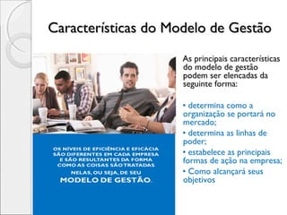 Características do Modelo de GestãoCaracterísticas do Modelo de Gestão
As principais características
do modelo de gestão
podem ser elencadas da
seguinte forma:
• determina como a
organização se portará no
mercado;
• determina as linhas de
poder;
• estabelece as principais
formas de ação na empresa;
• Como alcançará seus
objetivos
 