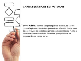 CARACTERÍSTICAS ESTRUTURAISCARACTERÍSTICAS ESTRUTURAIS
DIVISIONAL: permite a organização das divisões, de acordo
com cada produto ou serviço, podendo ser chamada de estrutura
de produto, ou de unidades organizacionais estratégicas. Facilita a
coordenação entre unidades funcionais, principalmente em
organizações de grande porte.
 