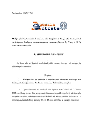 Protocollo n. 2012/89780




Modificazioni del modello di adesione alla disciplina di deroga alle limitazioni di
trasferimento del denaro contante approvato con provvedimento del 23 marzo 2012 e
delle relative istruzioni.



                              IL DIRETTORE DELL’AGENZIA



       In base alle attribuzioni conferitegli dalle norme riportate nel seguito del
presente provvedimento



                                            Dispone:

       1.     Modificazioni del modello di adesione alla disciplina di deroga alle
limitazioni di trasferimento del denaro contante e delle relative istruzioni


       1.1. Al provvedimento del Direttore dell’Agenzia delle Entrate del 23 marzo
2012, pubblicato in pari data, concernente l’approvazione del modello di adesione alla
disciplina di deroga alle limitazioni di trasferimento del denaro contante, di cui all’art. 3,
comma 2, del decreto legge 2 marzo 2012 n. 16, sono apportate le seguenti modifiche:
 