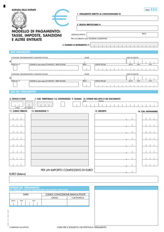 Mod.

AGENZIA DELLE ENTRATE

F23

1. VERSAMENTO DIRETTO AL CONCESSIONARIO DI

2. DELEGA IRREVOCABILE A

MODELLO DI PAGAMENTO:
TASSE, IMPOSTE, SANZIONI
E ALTRE ENTRATE

PROV.

AGENZIA/UFFICIO
PER L’ACCREDITO ALLA TESORERIA COMPETENTE

3. NUMERO DI RIFERIMENTO (*)

DATI ANAGRAFICI
COGNOME, DENOMINAZIONE O RAGIONE SOCIALE

DATA DI NASCITA

NOME

4.
SESSO M o F

COMUNE (o stato estero) DI NASCITA / SEDE SOCIALE

PROV.

COGNOME, DENOMINAZIONE O RAGIONE SOCIALE

giorno

CODICE FISCALE

NOME

mese

anno

DATA DI NASCITA

5.
SESSO M o F

COMUNE (o stato estero) DI NASCITA / SEDE SOCIALE

PROV.

giorno

CODICE FISCALE

mese

anno

DATI DEL VERSAMENTO
6. UFFICIO O ENTE

7. COD. TERRITORIALE (*) 8. CONTENZIOSO 9. CAUSALE 10. ESTREMI DELL’ATTO O DEL DOCUMENTO
Anno

codice

Numero

sub. codice (*)

11. CODICE TRIBUTO

12. DESCRIZIONE (*)

13. IMPORTO

14. COD. DESTINATARIO

,
,
,
,
,
,
,
,
PER UN IMPORTO COMPLESSIVO DI EURO
EURO (lettere)

ESTREMI DEL VERSAMENTO

(DA COMPILARE A CURA DEL CONCESSIONARIO, DELLA BANCA O DELLE POSTE)

DATA

CODICE CONCESSIONE/BANCA/POSTE
AZIENDA

mese

CAB/SPORTELLO

anno

MOD. F 23 – 2002 EURO

giorno

(*) RISERVATO ALL’UFFICIO

COPIA PER IL SOGGETTO CHE EFFETTUA IL VERSAMENTO

0,00
,

 