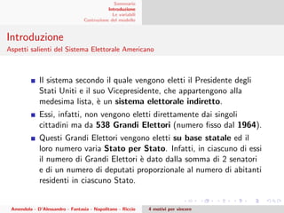 Sommario
Introduzione
Le variabili
Costruzione del modello
Introduzione
Aspetti salienti del Sistema Elettorale Americano
Il sistema secondo il quale vengono eletti il Presidente degli
Stati Uniti e il suo Vicepresidente, che appartengono alla
medesima lista, `e un sistema elettorale indiretto.
Essi, infatti, non vengono eletti direttamente dai singoli
cittadini ma da 538 Grandi Elettori (numero ﬁsso dal 1964).
Questi Grandi Elettori vengono eletti su base statale ed il
loro numero varia Stato per Stato. Infatti, in ciascuno di essi
il numero di Grandi Elettori `e dato dalla somma di 2 senatori
e di un numero di deputati proporzionale al numero di abitanti
residenti in ciascuno Stato.
Amendola - D’Alessandro - Fantasia - Napolitano - Riccio 4 motivi per vincere
 