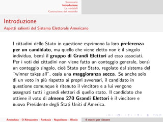 Sommario
Introduzione
Le variabili
Costruzione del modello
Introduzione
Aspetti salienti del Sistema Elettorale Americano
I cittadini dello Stato in questione esprimono la loro preferenza
per un candidato, ma quello che viene eletto non `e il singolo
individuo, bens`ı il gruppo di Grandi Elettori ad esso associati.
Per i voti dei cittadini non viene fatto un conteggio generale, bens`ı
un conteggio singolo, cio`e Stato per Stato, regolato dal sistema del
“winner takes all”, ossia una maggioranza secca. Se anche solo
di un voto in pi`u rispetto ai propri avversari, il candidato in
questione comunque `e ritenuto il vincitore e a lui vengono
assegnati tutti i grandi elettori di quello stato. Il candidato che
ottiene il voto di almeno 270 Grandi Elettori `e il vincitore e
nuovo Presidente degli Stati Uniti d’America.
Amendola - D’Alessandro - Fantasia - Napolitano - Riccio 4 motivi per vincere
 