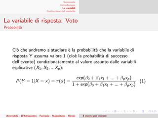 Sommario
Introduzione
Le variabili
Costruzione del modello
La variabile di risposta: Voto
Probabilit`a
Ci`o che andremo a studiare `e la probabilit`a che la variabile di
risposta Y assuma valore 1 (cio`e la probabilit`a di successo
dell’evento) condizionatamente al valore assunto dalle variabili
esplicative (X1, X2, ...Xp):
P(Y = 1|X = x) = π(x) =
exp(β0 + β1x1 + ... + βpxp)
1 + exp(β0 + β1x1 + ... + βpxp)
(1)
Amendola - D’Alessandro - Fantasia - Napolitano - Riccio 4 motivi per vincere
 