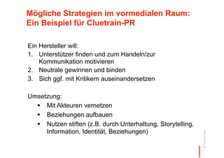 Mögliche Strategien im vormedialen Raum:
Ein Beispiel für Cluetrain-PR

Ein Hersteller will:
1.  Unterstützer finden und zum Handeln/zur
    Kommunikation motivieren
2.  Neutrale gewinnen und binden
3.  Sich ggf. mit Kritikern auseinandersetzen

Umsetzung:
    Mit Akteuren vernetzen
    Beziehungen aufbauen
    Nutzen stiften (z.B. durch Unterhaltung, Storytelling,
     Information, Identität, Beziehungen)




                                                              © Thomas Pleil
 