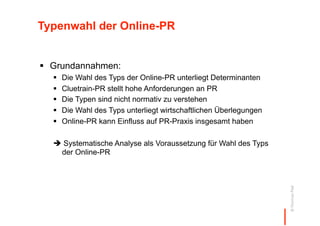 Typenwahl der Online-PR


  Grundannahmen:
      Die Wahl des Typs der Online-PR unterliegt Determinanten
      Cluetrain-PR stellt hohe Anforderungen an PR
      Die Typen sind nicht normativ zu verstehen
      Die Wahl des Typs unterliegt wirtschaftlichen Überlegungen
      Online-PR kann Einfluss auf PR-Praxis insgesamt haben

   Systematische Analyse als Voraussetzung für Wahl des Typs
   der Online-PR




                                                                    © Thomas Pleil
 