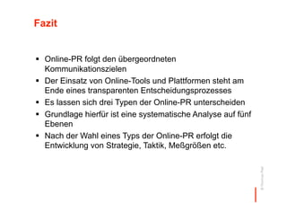 Fazit


  Online-PR folgt den übergeordneten
   Kommunikationszielen
  Der Einsatz von Online-Tools und Plattformen steht am
   Ende eines transparenten Entscheidungsprozesses
  Es lassen sich drei Typen der Online-PR unterscheiden
  Grundlage hierfür ist eine systematische Analyse auf fünf
   Ebenen
  Nach der Wahl eines Typs der Online-PR erfolgt die
   Entwicklung von Strategie, Taktik, Meßgrößen etc.




                                                               © Thomas Pleil
 