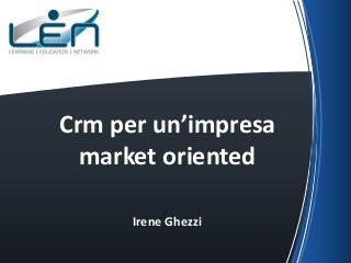 Crm per un’impresa
market oriented
Irene Ghezzi

 
