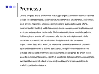 Premessa
Questo progetto mira a promuovere lo sviluppo organizzativo delle reti di assistenza
tecnica (di elettrodomestici...