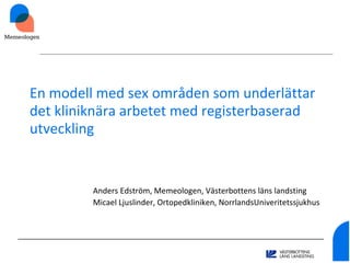 En modell med sex områden som underlättar
det kliniknära arbetet med registerbaserad
utveckling
Anders Edström, Memeologen, Västerbottens läns landsting
Micael Ljuslinder, Ortopedkliniken, NorrlandsUniveritetssjukhus
 